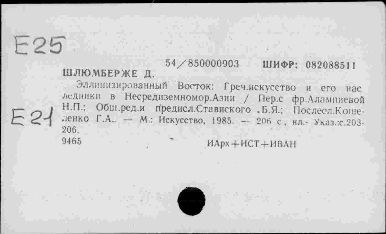 ﻿54/850000903 ШИФР: 082088511 ШЛЮМБЕРЖЕ Д.
Эллинизированный Восток: Греч.искусство и его нас ледники в Несредиземномор.Азии / Пер.с фр.Алампиевой Н.П.; Общ.ред.и предисл.Ставиского .Б.Я.; Послеел.Коше-ленко Г.А.. — М.: Искусство, 1985. — 206 с, ил- Указ с 203-206. 9465
ИАрх + ИСТ + ИВАН